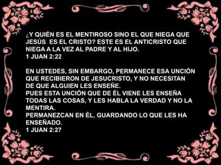 ¿Y QUIÉN ES EL MENTIROSO SINO EL QUE NIEGA QUE
JESÚS ES EL CRISTO? ESTE ES EL ANTICRISTO QUE
NIEGA A LA VEZ AL PADRE Y AL HIJO.
1 JUAN 2:22
EN USTEDES, SIN EMBARGO, PERMANECE ESA UNCIÓN
QUE RECIBIERON DE JESUCRISTO, Y NO NECESITAN
DE QUE ALGUIEN LES ENSEÑE.
PUES ESTA UNCIÓN QUE DE ÉL VIENE LES ENSEÑA
TODAS LAS COSAS, Y LES HABLA LA VERDAD Y NO LA
MENTIRA.
PERMANEZCAN EN ÉL, GUARDANDO LO QUE LES HA
ENSEÑADO.
1 JUAN 2:27
 