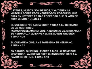 USTEDES, HIJITOS, SON DE DIOS, Y YA TIENEN LA
VICTORIA SOBRE ESOS MENTIROSOS, PORQUE EL QUE
ESTÁ EN USTEDES ES MÁS PODEROSO QUE EL AMO DE
ESTE MUNDO. 1 JUAN 4:4
EL QUE DICE: “YO AMO A DIOS”, Y ODIA A SU HERMANO,
ES UN MENTIROSO.
¿CÓMO PUEDE AMAR A DIOS, A QUIEN NO VE, SI NO AMA A
SU HERMANO, A QUIEN VE? EL MISMO NOS ORDENÓ:
1 JUAN 4:20
EL QUE AME A DIOS, AME TAMBIÉN A SU HERMANO.
1 JUAN 4:21
EN CAMBIO, QUIEN NO LE CREE A DIOS LO TIENE POR
MENTIROSO, YA QUE NO CREE CUANDO DIOS HABLA A
FAVOR DE SU HIJO. 1 JUAN 5:10
 
