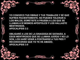YO CONOZCO TUS OBRAS Y TUS TRABAJOS Y SÉ QUE
SUFRES PACIENTEMENTE. NO PUEDES TOLERAR A
LOS MALOS, SOMETISTE A PRUEBA A LOS QUE SE
LLAMAN A SÍ MISMOS APÓSTOLES Y LOS HALLASTE
MENTIROSOS.
APOCALIPSIS 2:2
OBLIGARÉ A LOS DE LA SINAGOGA DE SATANÁS, A
ESOS MENTIROSOS QUE SE LLAMAN JUDÍOS Y NO LO
SON, LOS HARÉ VENIR A POSTRARSE A TUS PIES Y
RECONOCERÁN QUE YO TE HE AMADO.
APOCALIPSIS 3:9
 