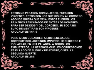 ESTOS NO PECARON CON MUJERES, PUES SON
VÍRGENES. ESTOS SON LOS QUE SIGUEN AL CORDERO
ADONDE QUIERA QUE VAYA; ÉSTOS FUERON LOS
PRIMEROS RESCATADOS DE ENTRE LOS HOMBRES,
PARA SER DE DIOS Y DEL CORDERO. SU BOCA NO
SUPO DE MENTIRAS: SON VÍRGENES.
APOCALIPSIS 14:4-5
PERO A LOS COBARDES, A LOS RENEGADOS,
CORROMPIDOS, ASESINOS, IMPUROS, HECHICEROS E
IDÓLATRAS, EN UNA PALABRA, A TODOS LOS
EMBUSTEROS, LA HERENCIA QUE LES CORRESPONDE
ES EL LAGO DE FUEGO Y DE AZUFRE, O SEA. LA
SEGUNDA MUERTE.
APOCALIPSIS 21:8
 