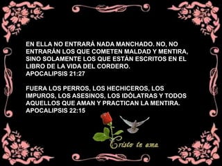 EN ELLA NO ENTRARÁ NADA MANCHADO. NO, NO
ENTRARÁN LOS QUE COMETEN MALDAD Y MENTIRA,
SINO SOLAMENTE LOS QUE ESTÁN ESCRITOS EN EL
LIBRO DE LA VIDA DEL CORDERO.
APOCALIPSIS 21:27
FUERA LOS PERROS, LOS HECHICEROS, LOS
IMPUROS, LOS ASESINOS, LOS IDÓLATRAS Y TODOS
AQUELLOS QUE AMAN Y PRACTICAN LA MENTIRA.
APOCALIPSIS 22:15
 