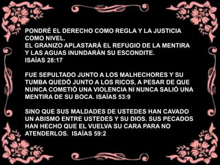 PONDRÉ EL DERECHO COMO REGLA Y LA JUSTICIA
COMO NIVEL.
EL GRANIZO APLASTARÁ EL REFUGIO DE LA MENTIRA
Y LAS AGUAS INUNDARÁN SU ESCONDITE.
ISAÍAS 28:17
FUE SEPULTADO JUNTO A LOS MALHECHORES Y SU
TUMBA QUEDÓ JUNTO A LOS RICOS, A PESAR DE QUE
NUNCA COMETIÓ UNA VIOLENCIA NI NUNCA SALIÓ UNA
MENTIRA DE SU BOCA. ISAÍAS 53:9
SINO QUE SUS MALDADES DE USTEDES HAN CAVADO
UN ABISMO ENTRE USTEDES Y SU DIOS. SUS PECADOS
HAN HECHO QUE EL VUELVA SU CARA PARA NO
ATENDERLOS. ISAÍAS 59:2
 