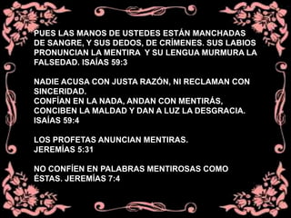 PUES LAS MANOS DE USTEDES ESTÁN MANCHADAS
DE SANGRE, Y SUS DEDOS, DE CRÍMENES. SUS LABIOS
PRONUNCIAN LA MENTIRA Y SU LENGUA MURMURA LA
FALSEDAD. ISAÍAS 59:3
NADIE ACUSA CON JUSTA RAZÓN, NI RECLAMAN CON
SINCERIDAD.
CONFÍAN EN LA NADA, ANDAN CON MENTIRÁS,
CONCIBEN LA MALDAD Y DAN A LUZ LA DESGRACIA.
ISAÍAS 59:4
LOS PROFETAS ANUNCIAN MENTIRAS.
JEREMÍAS 5:31
NO CONFÍEN EN PALABRAS MENTIROSAS COMO
ÉSTAS. JEREMÍAS 7:4
 