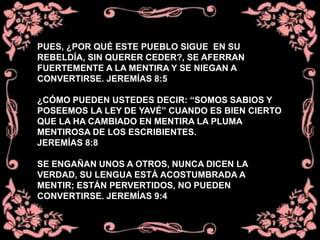 PUES, ¿POR QUÉ ESTE PUEBLO SIGUE EN SU
REBELDÍA, SIN QUERER CEDER?, SE AFERRAN
FUERTEMENTE A LA MENTIRA Y SE NIEGAN A
CONVERTIRSE. JEREMÍAS 8:5
¿CÓMO PUEDEN USTEDES DECIR: “SOMOS SABIOS Y
POSEEMOS LA LEY DE YAVÉ” CUANDO ES BIEN CIERTO
QUE LA HA CAMBIADO EN MENTIRA LA PLUMA
MENTIROSA DE LOS ESCRIBIENTES.
JEREMÍAS 8:8
SE ENGAÑAN UNOS A OTROS, NUNCA DICEN LA
VERDAD, SU LENGUA ESTÁ ACOSTUMBRADA A
MENTIR; ESTÁN PERVERTIDOS, NO PUEDEN
CONVERTIRSE. JEREMÍAS 9:4
 