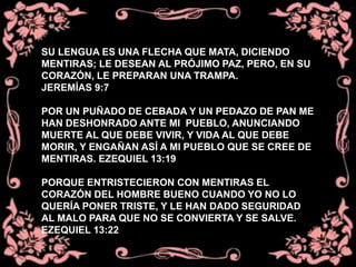 SU LENGUA ES UNA FLECHA QUE MATA, DICIENDO
MENTIRAS; LE DESEAN AL PRÓJIMO PAZ, PERO, EN SU
CORAZÓN, LE PREPARAN UNA TRAMPA.
JEREMÍAS 9:7
POR UN PUÑADO DE CEBADA Y UN PEDAZO DE PAN ME
HAN DESHONRADO ANTE MI PUEBLO, ANUNCIANDO
MUERTE AL QUE DEBE VIVIR, Y VIDA AL QUE DEBE
MORIR, Y ENGAÑAN ASÍ A MI PUEBLO QUE SE CREE DE
MENTIRAS. EZEQUIEL 13:19
PORQUE ENTRISTECIERON CON MENTIRAS EL
CORAZÓN DEL HOMBRE BUENO CUANDO YO NO LO
QUERÍA PONER TRISTE, Y LE HAN DADO SEGURIDAD
AL MALO PARA QUE NO SE CONVIERTA Y SE SALVE.
EZEQUIEL 13:22
 