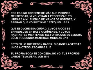 POR ESO NO CONSENTIRÉ MÁS SUS VISIONES
MENTIROSAS, NI VOLVERÁN A PROFETIZAR. YO
LIBRARÉ A MI PUEBLO DE MANOS DE USTEDES, Y
SABRÁN QUE YO SOY YAVÉ.” EZEQUIEL 13:23
QUE ESCUCHE ESA CIUDAD, CUYOS RICOS SE
ENRIQUECEN EN BASE A CRÍMENES, Y CUYOS
HABITANTES MIENTEN DE TAL FORMA QUE SU LENGUA
SÓLO PRONUNCIA MENTIRAS. MIQUEAS 6:12
ESTO ES LO QUE DEBEN HACER: DÍGANSE LA VERDAD
UNOS A OTROS. ZACARÍAS 8:16
TU PROPIA BOCA TE CONDENA, NO YO, TUS PROPIOS
LABIOS TE ACUSAN. JOB 15:6
 