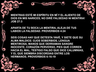 MIENTRAS ESTÉ MI ESPÍRITU EN MÍ Y EL ALIENTO DE
DIOS EN MIS NARICES, NO DIRÉ FALSEDAD NI MENTIRA!
JOB 27:3
APARTA DE TU BOCA LA MENTIRA, ALEJA DE TUS
LABIOS LA FALSEDAD. PROVERBIOS 4:24
SEIS COSAS HAY QUE DETESTA YAVÉ, Y SIETE QUE SU
ALMA MALDICE: OJOS SOBERBIOS, LENGUA
MENTIROSA, MANOS QUE DERRAMAN SANGRE
INOCENTE, CORAZÓN PERVERSO, PIES QUE CORREN
HACIA EL MAL, TESTIGO FALSO QUE DICE CALUMNIAS,
Y EL QUE SIEMBRA DISCORDIAS ENTRE LOS
HERMANOS. PROVERBIOS 6:16-19
 