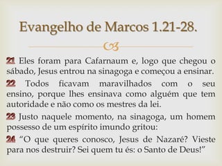 21 Eles foram para Cafarnaum e, logo que chegou o sábado, Jesus entrou na sinagoga e começou a ensinar.22 Todos ficavam maravilhados com o seu ensino, porque lhes ensinava como alguém que tem autoridade e não como os mestres da lei. 23 Justo naquele momento, na sinagoga, um homem possesso de um espírito imundo gritou: 24 “O que queres conosco, Jesus de Nazaré? Vieste para nos destruir? Sei quem tu és: o Santo de Deus!”Evangelho de Marcos 1.21-28.