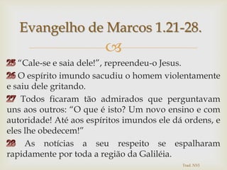 25 “Cale-se e saia dele!”, repreendeu-o Jesus. 26 O espírito imundo sacudiu o homem violentamente e saiu dele gritando.27 Todos ficaram tão admirados que perguntavam uns aos outros: “O que é isto? Um novo ensino e com autoridade! Até aos espíritos imundos ele dá ordens, e eles lhe obedecem!” 28 As notícias a seu respeito se espalharam rapidamente por toda a região da Galiléia.Evangelho de Marcos 1.21-28.Trad. NVI