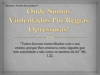 Mentira: Aondeelaacontece?OndeSomosViolentadosPorRegrasOpressoras!“Todos ficavam maravilhados com o seu ensino, porque lhes ensinava como alguém que tem autoridade e não como os mestres da lei” Mc. 1.22. 