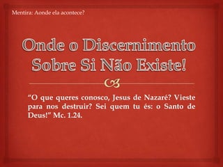 Mentira: Aondeelaacontece?Onde o DiscernimentoSobre Si NãoExiste!“O que queres conosco, Jesus de Nazaré? Vieste para nos destruir? Sei quem tu és: o Santo de Deus!” Mc. 1.24.