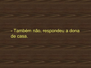 - Também não, respondeu a dona de casa.  