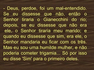 - Deus, perdoe, foi um mal-entendido. Se eu dissesse que não, então o Senhor tiraria o Gianecchini do rio; depois, se eu dissesse que não era  ele, o Senhor tiraria meu marido; e quando eu dissesse que sim, era ele, o Senhor mandaria eu ficar com os três. Mas eu sou uma humilde mulher, e não poderia cometer trigamia... Só por isso eu disse 'Sim' para o primeiro deles.  
