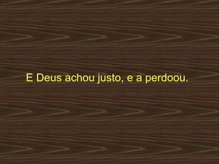 E Deus achou justo, e a perdoou.  