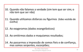 10. Quando não falamos a verdade (sim tem que ser sim; o
não tem que ser não)
11. Quando utilizamos disfarces ou figurinos (lobo vestido de
ovelha)
12. Ao exageramos (dados evangelásticos)
13. Ao omitirmos dados e maquiamos resultados;
14. Ao passarmos a impressão de somos fieis e de confiança,
mas somos serpentes, escorpiões;
Prs. Almy e Rosa Santos
http://almyalves.blogspot.com.br
10
 