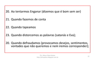 20. Ao tentarmos Enganar (dizemos que é bom sem ser)
21. Quando fazemos de conta
22. Quando tapeamos
23. Quando distorcemos as palavras (satanás e Eva);
20. Quando defraudamos (provocamos desejos, sentimentos,
vontades que não queremos e nem iremos corresponder);
Prs. Almy e Rosa Santos
http://almyalves.blogspot.com.br
12
 