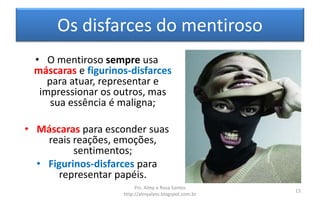 Os disfarces do mentiroso
• O mentiroso sempre usa
máscaras e figurinos-disfarces
para atuar, representar e
impressionar os outros, mas
sua essência é maligna;
• Máscaras para esconder suas
reais reações, emoções,
sentimentos;
• Figurinos-disfarces para
representar papéis.
Prs. Almy e Rosa Santos
http://almyalves.blogspot.com.br
15
 