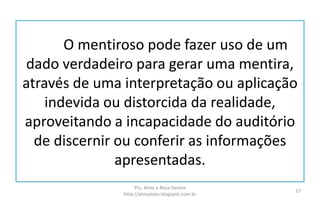 O mentiroso pode fazer uso de um
dado verdadeiro para gerar uma mentira,
através de uma interpretação ou aplicação
indevida ou distorcida da realidade,
aproveitando a incapacidade do auditório
de discernir ou conferir as informações
apresentadas.
Prs. Almy e Rosa Santos
http://almyalves.blogspot.com.br
17
 