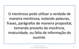 O mentiroso pode utilizar a verdade de
maneira mentirosa, isolando palavras,
frases, parágrafos de maneira proposital,
tomando proveito da inocência,
imaturidade, ou falta de informação do
ouvinte.
Prs. Almy e Rosa Santos
http://almyalves.blogspot.com.br
18
 