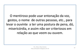 O mentiroso pode usar entonação da voz,
gestos, o nome de outras pessoas, etc., para
levar o ouvinte a ter uma postura de pena, dó,
misericórdia, e assim não ser criteriosos em
relação ao que veem ou ouvem.
Prs. Almy e Rosa Santos
http://almyalves.blogspot.com.br
19
 
