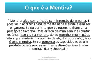 O que é a Mentira?
“ Mentira, algo comunicado com intenção de enganar. É
possível não dizer absolutamente nada e ainda assim ser
enganoso. Se eu permito que os outros tenham uma
percepção favorável mas errada de mim sem lhes contar
os fatos, isso é uma mentira. Se eu retenho informações
vitais que mudariam a opinião de alguém sobre algo, isso
é uma mentira. Se eu aumento as capacidades de um
produto ou exagero as minhas realizações, isso é uma
mentira.” (Larry Stockstill)
Prs. Almy e Rosa Santos
http://almyalves.blogspot.com.br
2
 