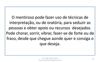 O mentiroso pode fazer uso de técnicas de
interpretação, ou de oratória, para seduzir as
pessoas e obter apoio ou recursos desejados.
Pode chorar, sorrir, vibrar, fazer-se de forte ou de
fraco, desde que chegue aonde quer e consiga o
que deseja.
Prs. Almy e Rosa Santos
http://almyalves.blogspot.com.br
22
 
