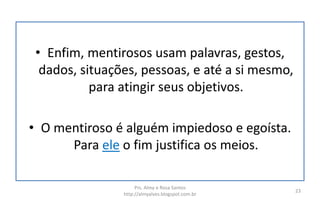 • Enfim, mentirosos usam palavras, gestos,
dados, situações, pessoas, e até a si mesmo,
para atingir seus objetivos.
• O mentiroso é alguém impiedoso e egoísta.
Para ele o fim justifica os meios.
Prs. Almy e Rosa Santos
http://almyalves.blogspot.com.br
23
 
