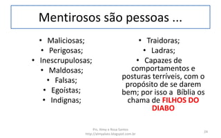 Mentirosos são pessoas ...
• Maliciosas;
• Perigosas;
• Inescrupulosas;
• Maldosas;
• Falsas;
• Egoístas;
• Indignas;
• Traidoras;
• Ladras;
• Capazes de
comportamentos e
posturas terríveis, com o
propósito de se darem
bem; por isso a Bíblia os
chama de FILHOS DO
DIABO
Prs. Almy e Rosa Santos
http://almyalves.blogspot.com.br
24
 