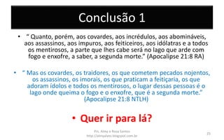 Conclusão 1
• “ Quanto, porém, aos covardes, aos incrédulos, aos abomináveis,
aos assassinos, aos impuros, aos feiticeiros, aos idólatras e a todos
os mentirosos, a parte que lhes cabe será no lago que arde com
fogo e enxofre, a saber, a segunda morte.” (Apocalipse 21:8 RA)
• “ Mas os covardes, os traidores, os que cometem pecados nojentos,
os assassinos, os imorais, os que praticam a feitiçaria, os que
adoram ídolos e todos os mentirosos, o lugar dessas pessoas é o
lago onde queima o fogo e o enxofre, que é a segunda morte.”
(Apocalipse 21:8 NTLH)
• Quer ir para lá?
Prs. Almy e Rosa Santos
http://almyalves.blogspot.com.br
25
 