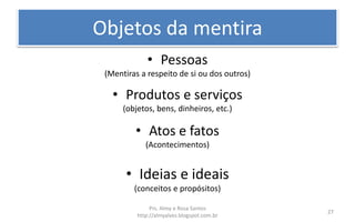 Objetos da mentira
• Pessoas
(Mentiras a respeito de si ou dos outros)
• Produtos e serviços
(objetos, bens, dinheiros, etc.)
• Atos e fatos
(Acontecimentos)
• Ideias e ideais
(conceitos e propósitos)
Prs. Almy e Rosa Santos
http://almyalves.blogspot.com.br
27
 