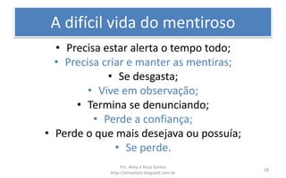 A difícil vida do mentiroso
• Precisa estar alerta o tempo todo;
• Precisa criar e manter as mentiras;
• Se desgasta;
• Vive em observação;
• Termina se denunciando;
• Perde a confiança;
• Perde o que mais desejava ou possuía;
• Se perde.
Prs. Almy e Rosa Santos
http://almyalves.blogspot.com.br
28
 