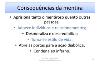 Consequências da mentira
• Aprisiona tanto o mentiroso quanto outras
pessoas;
• Adoece indivíduos e relacionamentos;
• Desmoraliza e descredibiliza;
• Torna-se estilo de vida;
• Abre as portas para a ação diabólica;
• Condena ao inferno.
Prs. Almy e Rosa Santos
http://almyalves.blogspot.com.br
29
 