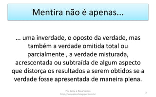 Mentira não é apenas...
... uma inverdade, o oposto da verdade, mas
também a verdade omitida total ou
parcialmente , a verdade misturada,
acrescentada ou subtraída de algum aspecto
que distorça os resultados a serem obtidos se a
verdade fosse apresentada de maneira plena.
Prs. Almy e Rosa Santos
http://almyalves.blogspot.com.br
3
 
