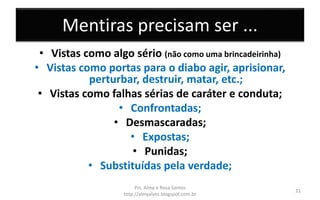 Mentiras precisam ser ...
• Vistas como algo sério (não como uma brincadeirinha)
• Vistas como portas para o diabo agir, aprisionar,
perturbar, destruir, matar, etc.;
• Vistas como falhas sérias de caráter e conduta;
• Confrontadas;
• Desmascaradas;
• Expostas;
• Punidas;
• Substituídas pela verdade;
Prs. Almy e Rosa Santos
http://almyalves.blogspot.com.br
31
 