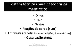 Existem técnicas para descobrir os
mentirosos
• Olhos
• Fala
• Gestos
• Reações do corpo (suor)
• Entrevistas repetidas (contradições, incoerências)
• Observação atenta
Prs. Almy e Rosa Santos
http://almyalves.blogspot.com.br
32
 