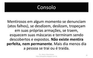 Consolo
Mentirosos em algum momento se denunciam
(atos falhos), se desdizem, deslizam, tropeçam
em suas próprias armações, se traem,
esquecem suas máscaras e terminam sendo
descobertos e expostos. Não existe mentira
perfeita, nem permanente. Mais dia menos dia
a pessoa se trai ou é traída.
Prs. Almy e Rosa Santos
http://almyalves.blogspot.com.br
33
 