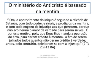 O ministério do Anticristo é baseado
na mentira
“ Ora, o aparecimento do iníquo é segundo a eficácia de
Satanás, com todo poder, e sinais, e prodígios da mentira,
e com todo engano de injustiça aos que perecem, porque
não acolheram o amor da verdade para serem salvos. É
por este motivo, pois, que Deus lhes manda a operação
do erro, para darem crédito à mentira, a fim de serem
julgados todos quantos não deram crédito à verdade;
antes, pelo contrário, deleitaram-se com a injustiça.” (2 Ts
2:9-12 RA)
Prs. Almy e Rosa Santos
http://almyalves.blogspot.com.br
35
 