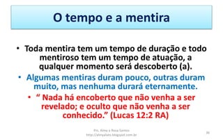 O tempo e a mentira
• Toda mentira tem um tempo de duração e todo
mentiroso tem um tempo de atuação, a
qualquer momento será descoberto (a).
• Algumas mentiras duram pouco, outras duram
muito, mas nenhuma durará eternamente.
• “ Nada há encoberto que não venha a ser
revelado; e oculto que não venha a ser
conhecido.” (Lucas 12:2 RA)
Prs. Almy e Rosa Santos
http://almyalves.blogspot.com.br
36
 