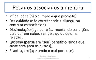 Pecados associados a mentira
• Infidelidade (não cumpre o que promete)
• Deslealdade (não corresponde a aliança, ou
contrato estabelecido)
• Dissimulação (age por trás, montando condições
para dar um golpe, sair de algo ou de uma
relação);
• Egoísmo (pensa em “seu” benefício, ainda que
custe caro para os outros);
• Pilantragem (age tendo o mal por base).
Prs. Almy e Rosa Santos
http://almyalves.blogspot.com.br
37
 