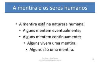 A mentira e os seres humanos
• A mentira está na natureza humana;
• Alguns mentem eventualmente;
• Alguns mentem continuamente;
• Alguns vivem uma mentira;
• Alguns são uma mentira.
Prs. Almy e Rosa Santos
http://almyalves.blogspot.com.br
38
 