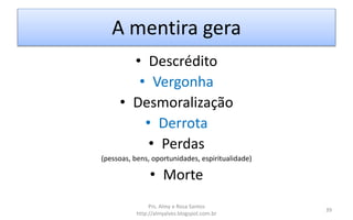 A mentira gera
• Descrédito
• Vergonha
• Desmoralização
• Derrota
• Perdas
(pessoas, bens, oportunidades, espiritualidade)
• Morte
Prs. Almy e Rosa Santos
http://almyalves.blogspot.com.br
39
 