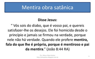 Mentira obra satânica
Disse Jesus:
“ Vós sois do diabo, que é vosso pai, e quereis
satisfazer-lhe os desejos. Ele foi homicida desde o
princípio e jamais se firmou na verdade, porque
nele não há verdade. Quando ele profere mentira,
fala do que lhe é próprio, porque é mentiroso e pai
da mentira.” (João 8:44 RA)
Prs. Almy e Rosa Santos
http://almyalves.blogspot.com.br
4
 