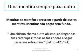 Uma mentira sempre puxa outra
Mentiras se mantém e crescem a partir de outras
mentiras. Mentiras são poços sem fundo.
“ Um abismo chama outro abismo, ao fragor das
tuas catadupas; todas as tuas ondas e vagas
passaram sobre mim.” (Salmos 42:7 RA)
Prs. Almy e Rosa Santos
http://almyalves.blogspot.com.br
40
 