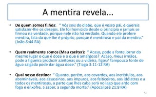 A mentira revela...
• De quem somos filhos: “ Vós sois do diabo, que é vosso pai, e quereis
satisfazer-lhe os desejos. Ele foi homicida desde o princípio e jamais se
firmou na verdade, porque nele não há verdade. Quando ele profere
mentira, fala do que lhe é próprio, porque é mentiroso e pai da mentira.”
(João 8:44 RA)
• Quem realmente somos (Mau caráter): “ Acaso, pode a fonte jorrar do
mesmo lugar o que é doce e o que é amargoso? Acaso, meus irmãos,
pode a figueira produzir azeitonas ou a videira, figos? Tampouco fonte de
água salgada pode dar água doce.” (Tiago 3:11-12 RA)
• Qual nosso destino: “ Quanto, porém, aos covardes, aos incrédulos, aos
abomináveis, aos assassinos, aos impuros, aos feiticeiros, aos idólatras e a
todos os mentirosos, a parte que lhes cabe será no lago que arde com
fogo e enxofre, a saber, a segunda morte.” (Apocalipse 21:8 RA)
42
 
