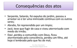 Consequências dos atos
• Serpente, Satanás, foi expulso do jardim, passou a
arrastar-se e ter uma inimizade contínua com os outros
seres;
• Abraão, foi repreendido por um ímpio;
• Jacó, teve que fugir de casa e viveu aterrorisado com
medo do irmão;
• Davi ,perdeu a comunhão com Deus, ficou
atormentado pela consciência, perdeu um filho, até
hoje é lembrado pelo que fez de mal;
Prs. Almy e Rosa Santos
http://almyalves.blogspot.com.br
44
 