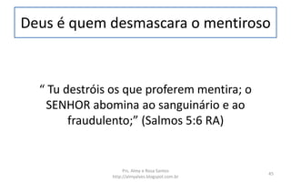 Deus é quem desmascara o mentiroso
“ Tu destróis os que proferem mentira; o
SENHOR abomina ao sanguinário e ao
fraudulento;” (Salmos 5:6 RA)
Prs. Almy e Rosa Santos
http://almyalves.blogspot.com.br
45
 