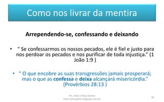 Como nos livrar da mentira
Arrependendo-se, confessando e deixando
• “ Se confessarmos os nossos pecados, ele é fiel e justo para
nos perdoar os pecados e nos purificar de toda injustiça.” (1
João 1:9 )
• “ O que encobre as suas transgressões jamais prosperará;
mas o que as confessa e deixa alcançará misericórdia.”
(Provérbios 28:13 )
Prs. Almy e Rosa Santos
http://almyalves.blogspot.com.br
46
 