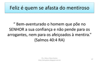 Feliz é quem se afasta do mentiroso
“ Bem-aventurado o homem que põe no
SENHOR a sua confiança e não pende para os
arrogantes, nem para os afeiçoados à mentira.”
(Salmos 40:4 RA)
Prs. Almy e Rosa Santos
http://almyalves.blogspot.com.br
47
 