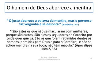 O homem de Deus aborrece a mentira
“ O justo aborrece a palavra de mentira, mas o perverso
faz vergonha e se desonra.” (Provérbios 13:5 )
“ São estes os que não se macularam com mulheres,
porque são castos. São eles os seguidores do Cordeiro por
onde quer que vá. São os que foram redimidos dentre os
homens, primícias para Deus e para o Cordeiro; e não se
achou mentira na sua boca; não têm mácula.” (Apocalipse
14:4-5 RA)
Prs. Almy e Rosa Santos
http://almyalves.blogspot.com.br
48
 