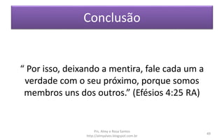 Conclusão
“ Por isso, deixando a mentira, fale cada um a
verdade com o seu próximo, porque somos
membros uns dos outros.” (Efésios 4:25 RA)
Prs. Almy e Rosa Santos
http://almyalves.blogspot.com.br
49
 